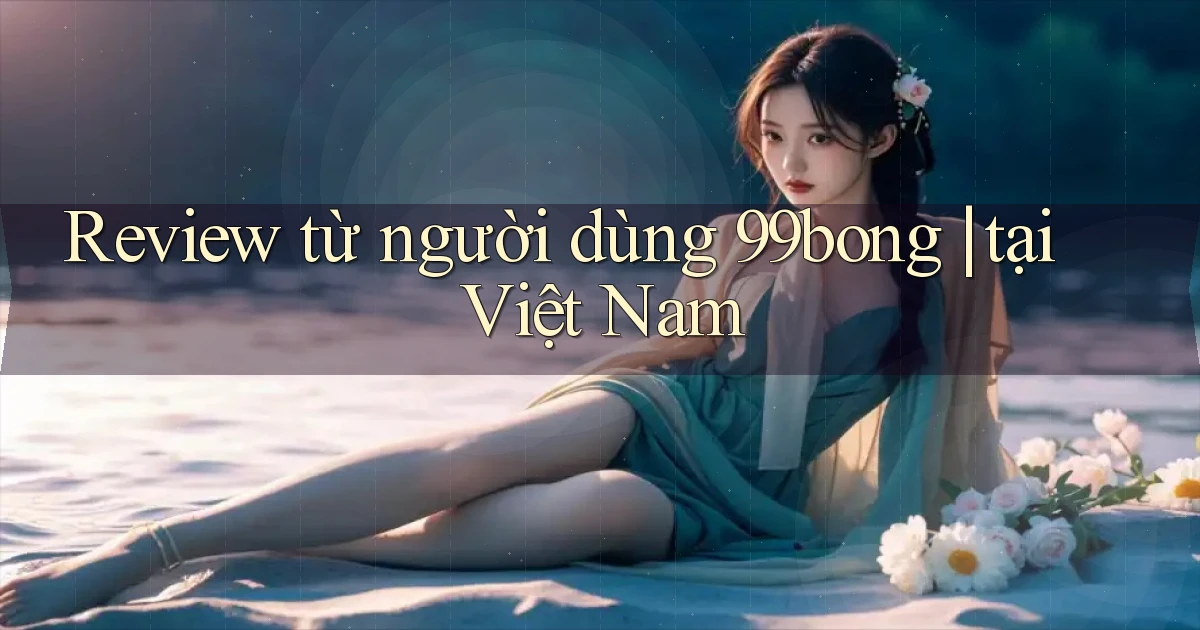 Review từ người dùng 99bong tại Việt Nam