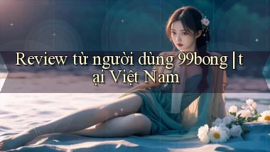 Review từ người dùng 99bong tại Việt Nam
