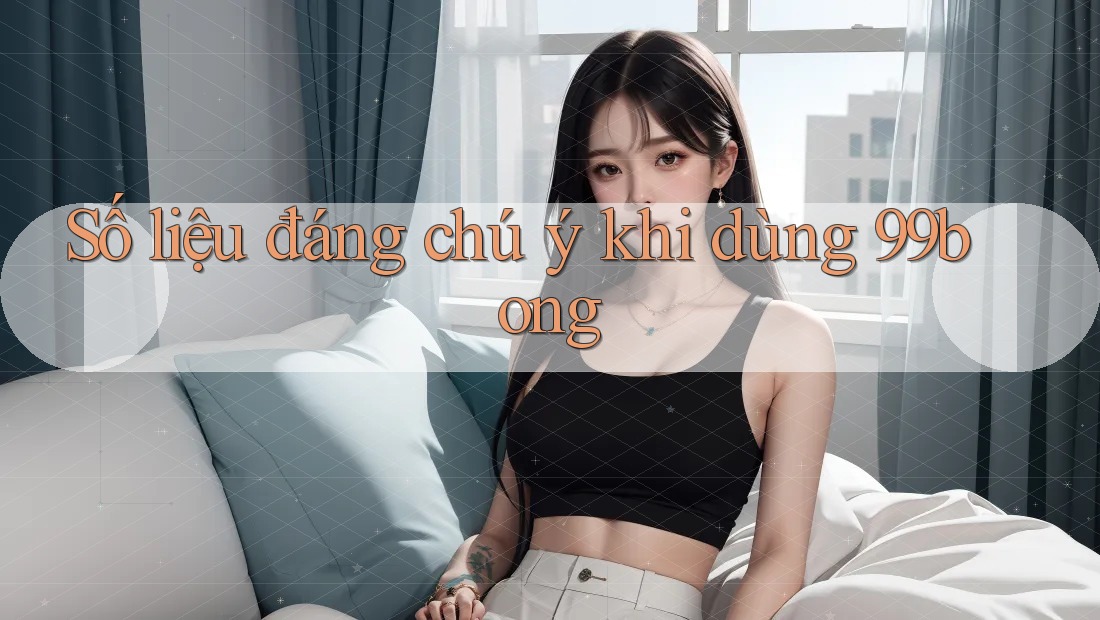 Số liệu đáng chú ý khi dùng 99bong