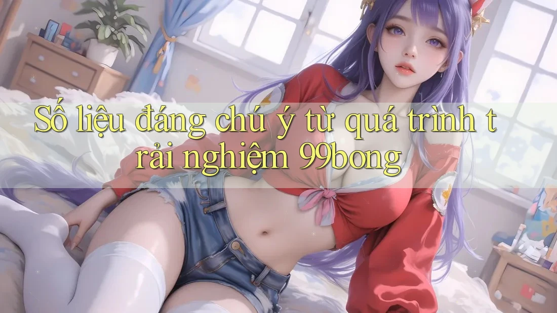 Số liệu đáng chú ý từ quá trình trải nghiệm 99bong