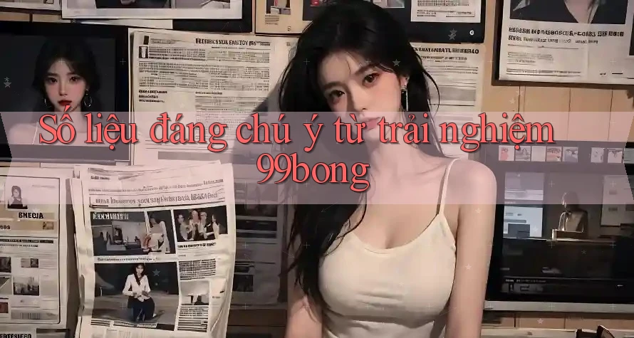 Số liệu đáng chú ý từ trải nghiệm 99bong Số liệu đáng chú ý từ trải nghiệm 99bong