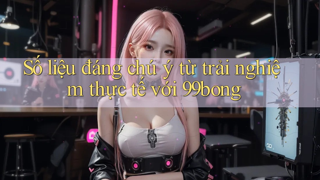 Số liệu đáng chú ý từ trải nghiệm thực tế với 99bong Số liệu đáng chú ý từ trải nghiệm thực tế với 99bong