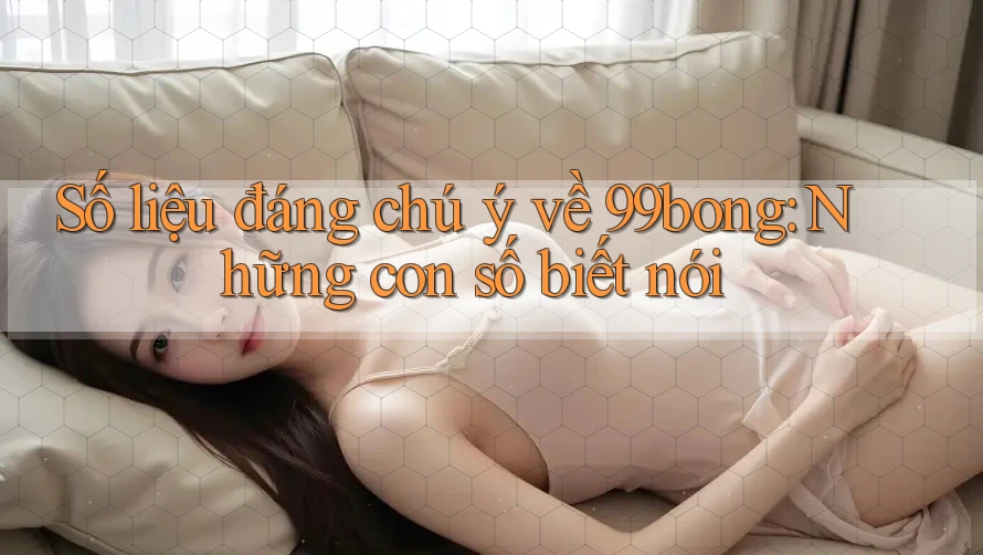 Số liệu đáng chú ý về 99bong: Những con số biết nói