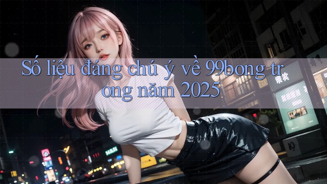 Số liệu đáng chú ý về 99bong trong năm 2025 Số liệu đáng chú ý về 99bong trong năm 2025