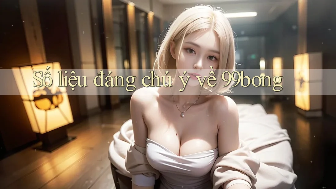 Số liệu đáng chú ý về 99bong Số liệu đáng chú ý về 99bong