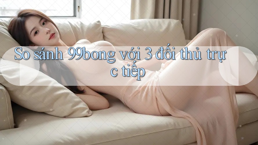 So sánh 99bong với 3 đối thủ trực tiếp