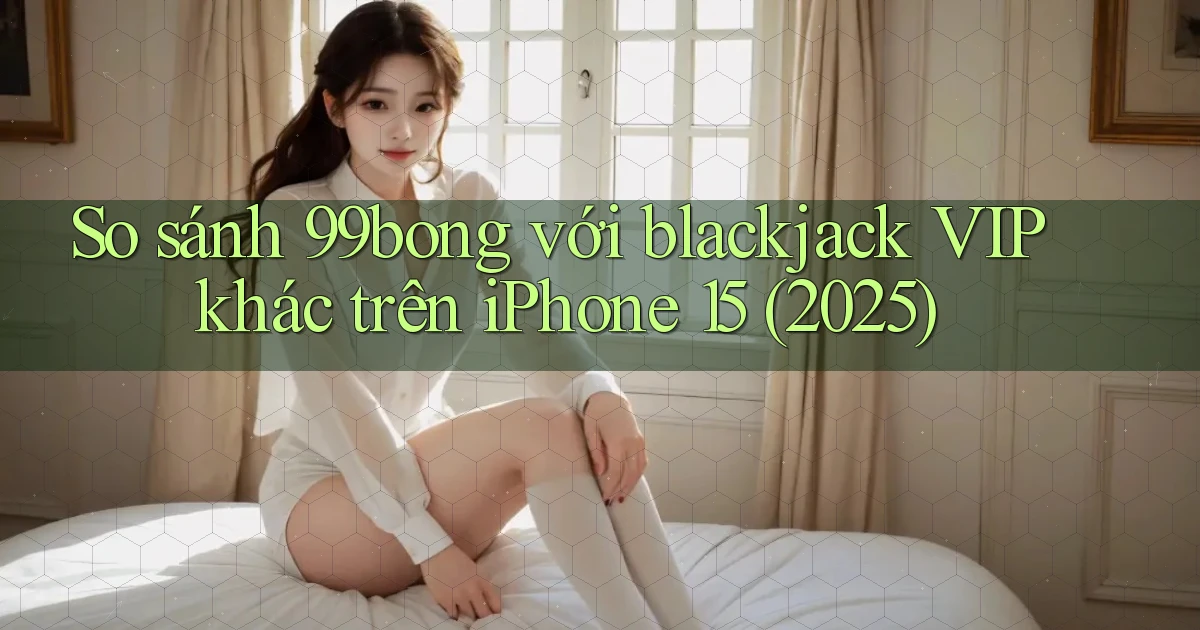 So sánh 99bong với blackjack VIP khác trên iPhone 15 (2025)