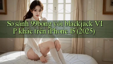 So sánh 99bong với blackjack VIP khác trên iPhone 15 (2025)