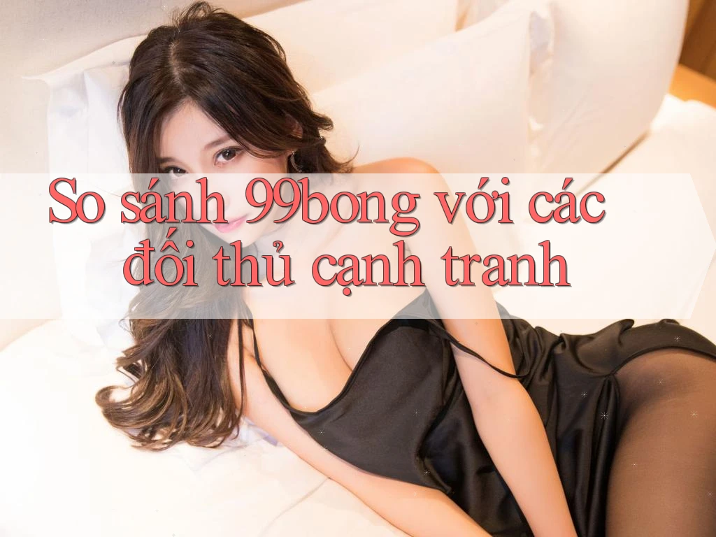 So sánh 99bong với các đối thủ cạnh tranh