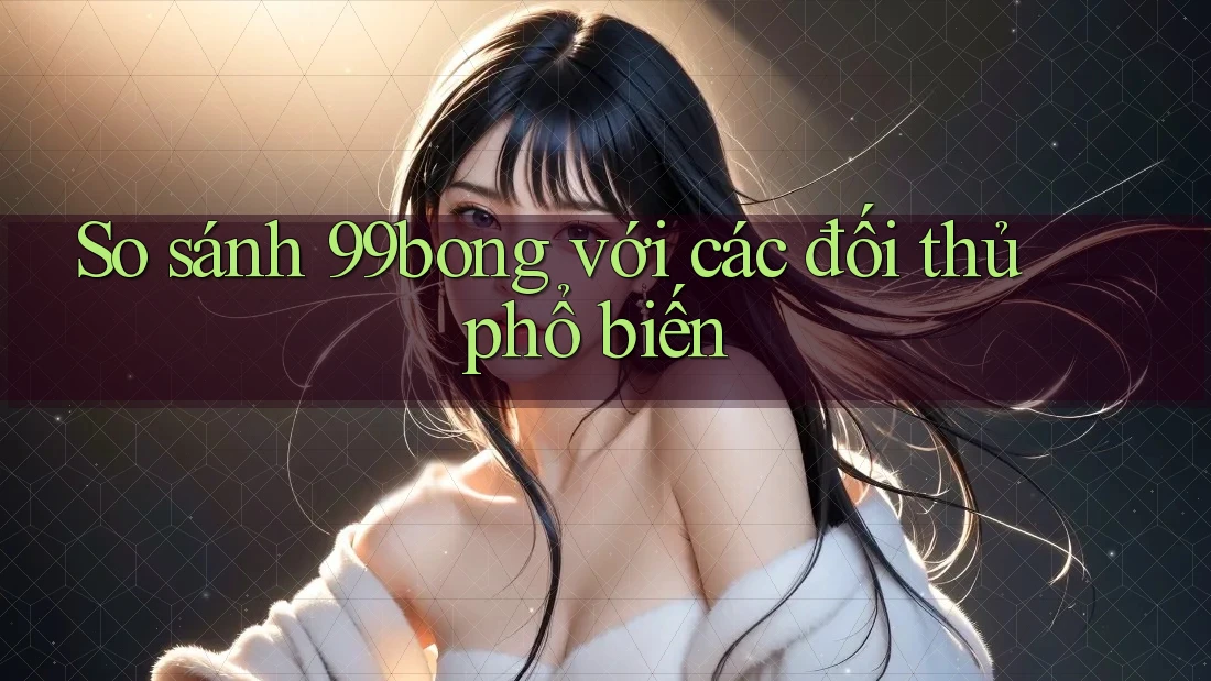 So sánh 99bong với các đối thủ phổ biến So sánh 99bong với các đối thủ phổ biến