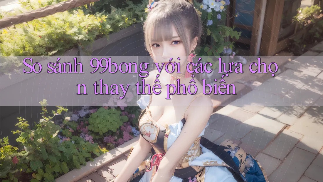 So sánh 99bong với các lựa chọn thay thế phổ biến
