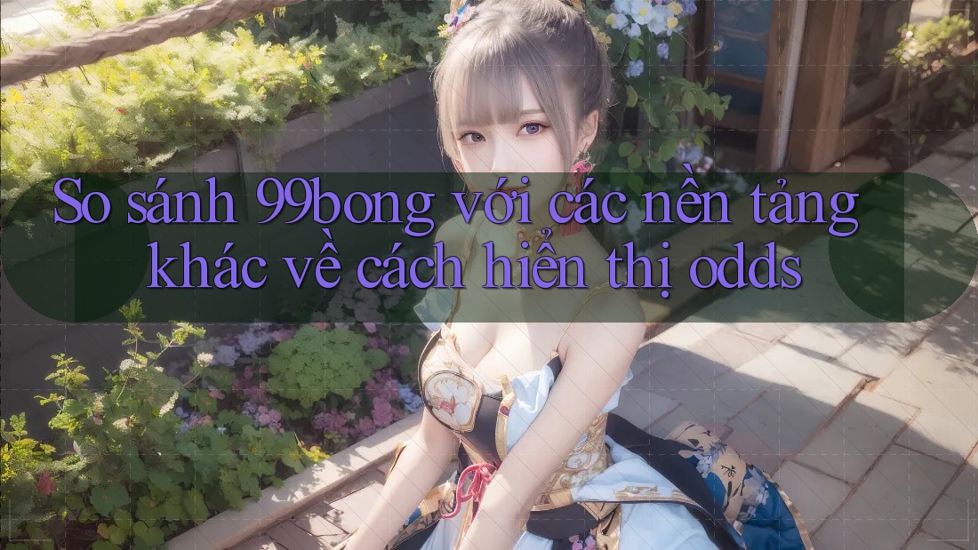 So sánh 99bong với các nền tảng khác về cách hiển thị odds