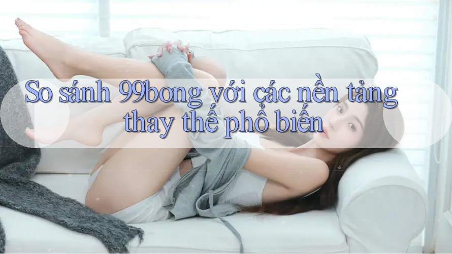 So sánh 99bong với các nền tảng thay thế phổ biến