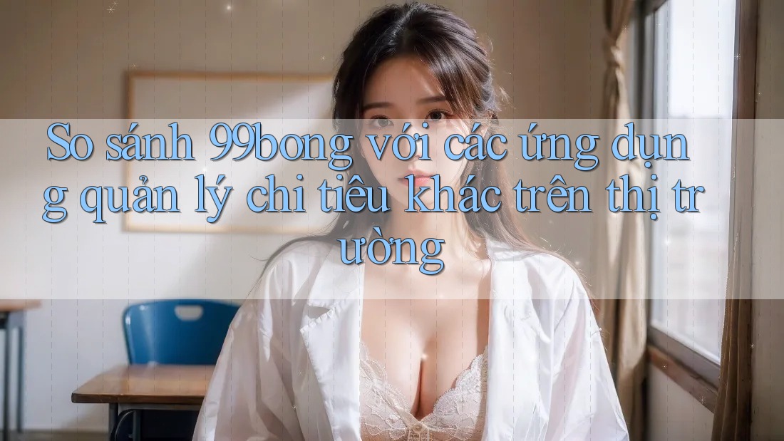 So sánh 99bong với các ứng dụng quản lý chi tiêu khác trên thị trường