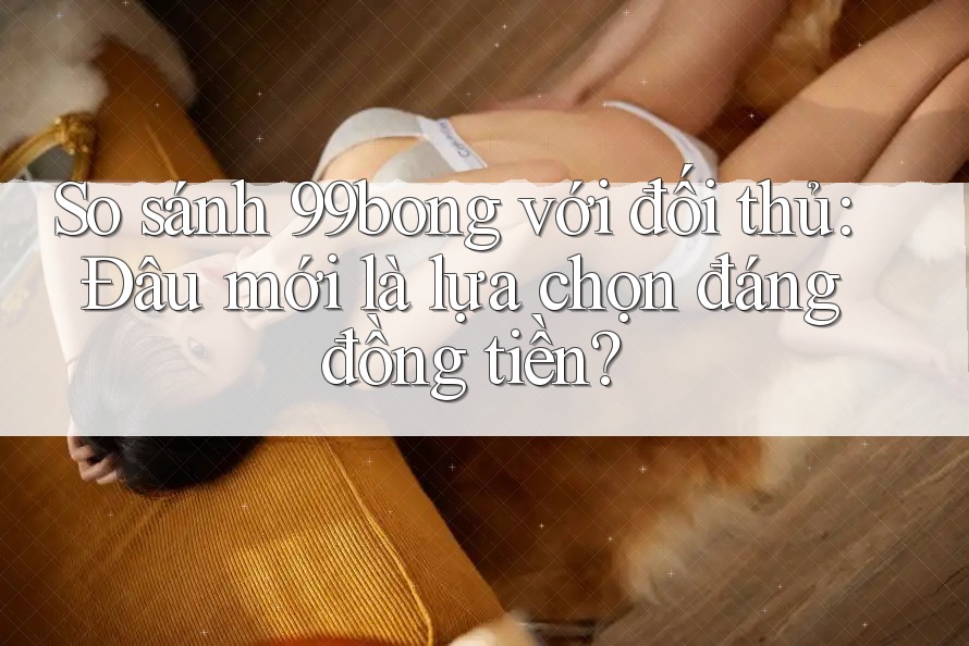So sánh 99bong với đối thủ: Đâu mới là lựa chọn đáng đồng tiền? So sánh 99bong với đối thủ: Đâu mới là lựa chọn đáng đồng tiền?