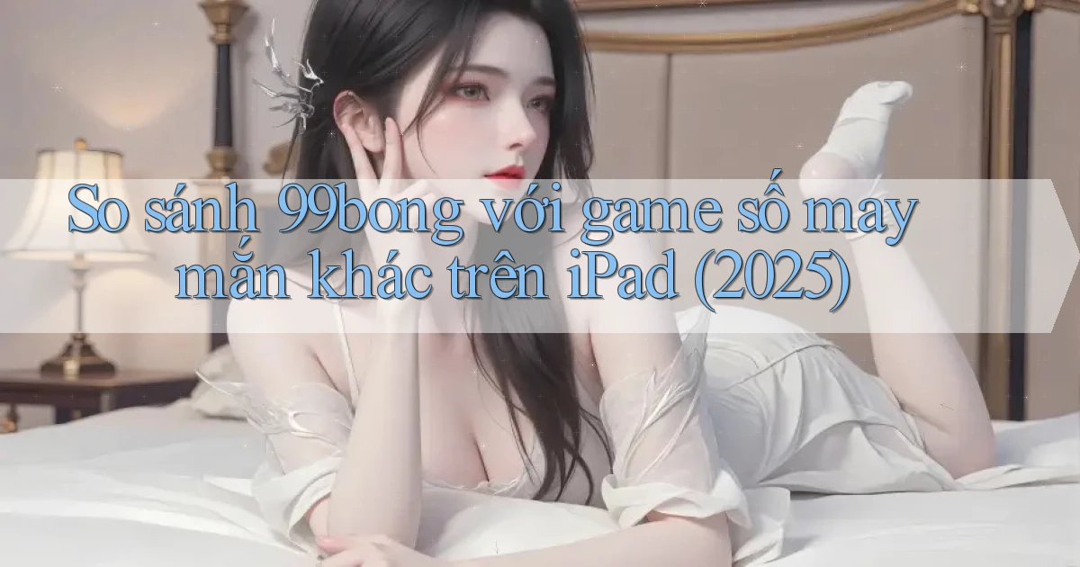 So sánh 99bong với game số may mắn khác trên iPad (2025)