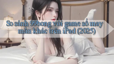 So sánh 99bong với game số may mắn khác trên iPad (2025)