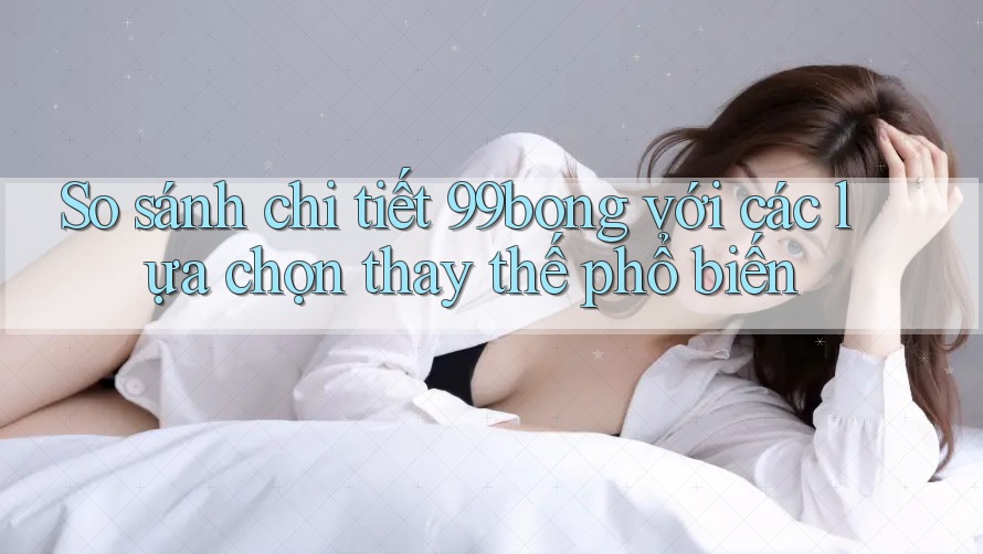 So sánh chi tiết 99bong với các lựa chọn thay thế phổ biến So sánh chi tiết 99bong với các lựa chọn thay thế phổ biến