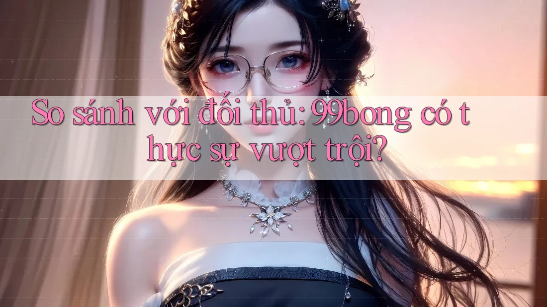 So sánh với đối thủ: 99bong có thực sự vượt trội? So sánh với đối thủ: 99bong có thực sự vượt trội?