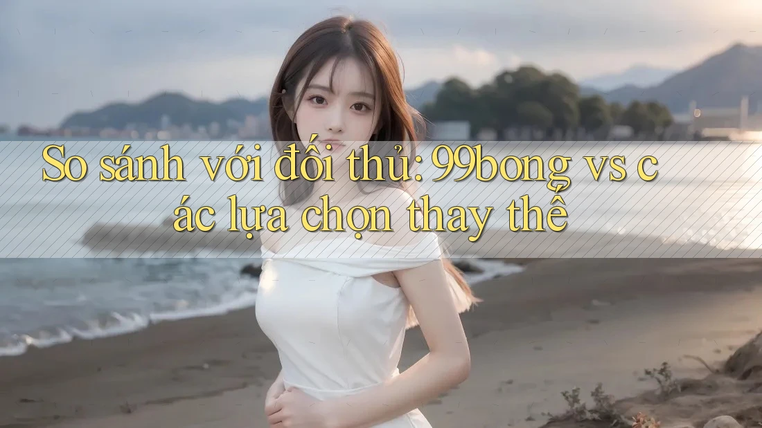 So sánh với đối thủ: 99bong vs các lựa chọn thay thế So sánh với đối thủ: 99bong vs các lựa chọn thay thế