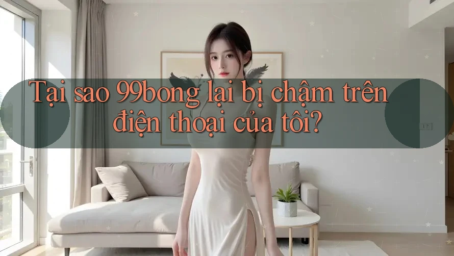 Tại sao 99bong lại bị chậm trên điện thoại của tôi?