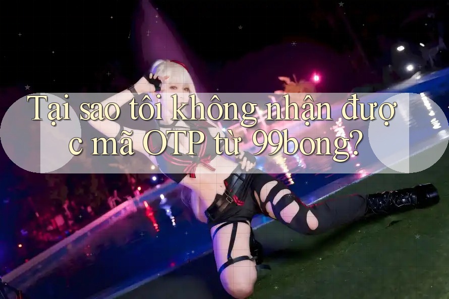 Tại sao tôi không nhận được mã OTP từ 99bong? Tại sao tôi không nhận được mã OTP từ 99bong?