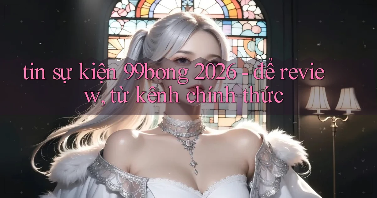 tin sự kiện 99bong 2026   để review, từ kênh chính thức