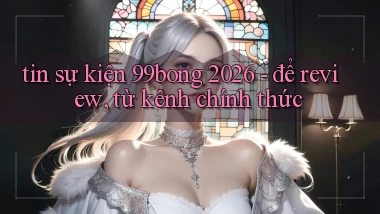 tin sự kiện 99bong 2026   để review, từ kênh chính thức