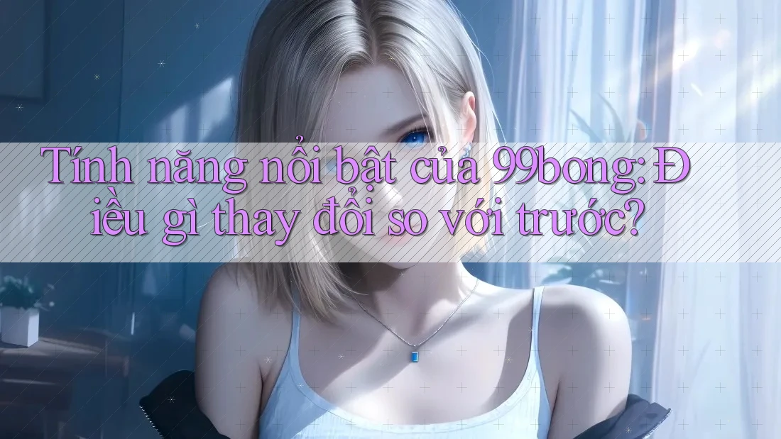 Tính năng nổi bật của 99bong: Điều gì thay đổi so với trước? Tính năng nổi bật của 99bong: Điều gì thay đổi so với trước?