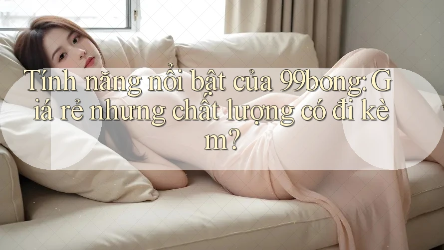 Tính năng nổi bật của 99bong: Giá rẻ nhưng chất lượng có đi kèm?