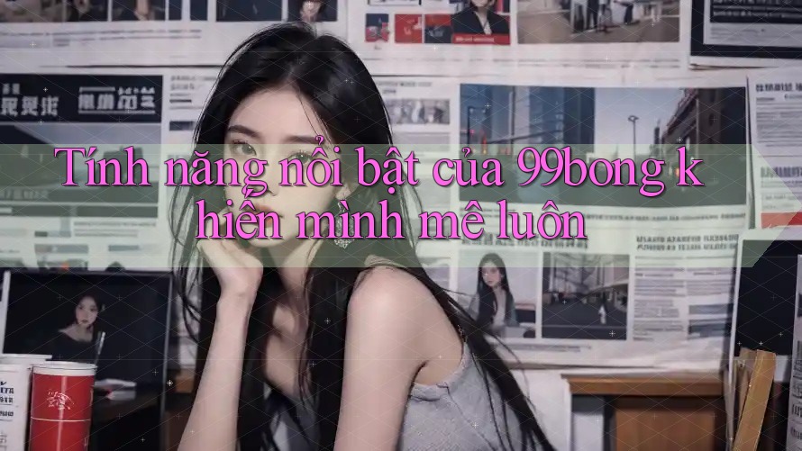 Tính năng nổi bật của 99bong khiến mình mê luôn Tính năng nổi bật của 99bong khiến mình mê luôn