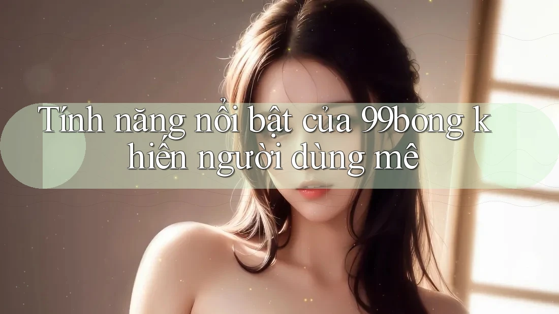 Tính năng nổi bật của 99bong khiến người dùng mê