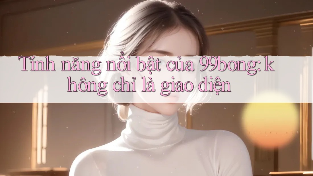 Tính năng nổi bật của 99bong: không chỉ là giao diện Tính năng nổi bật của 99bong: không chỉ là giao diện