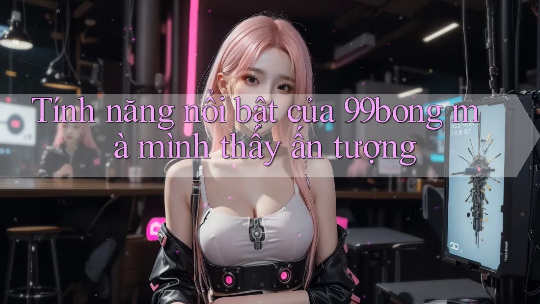 Tính năng nổi bật của 99bong mà mình thấy ấn tượng Tính năng nổi bật của 99bong mà mình thấy ấn tượng