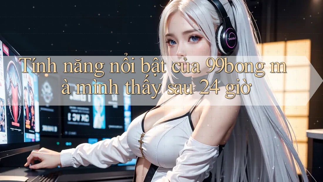 Tính năng nổi bật của 99bong mà mình thấy sau 24 giờ Tính năng nổi bật của 99bong mà mình thấy sau 24 giờ