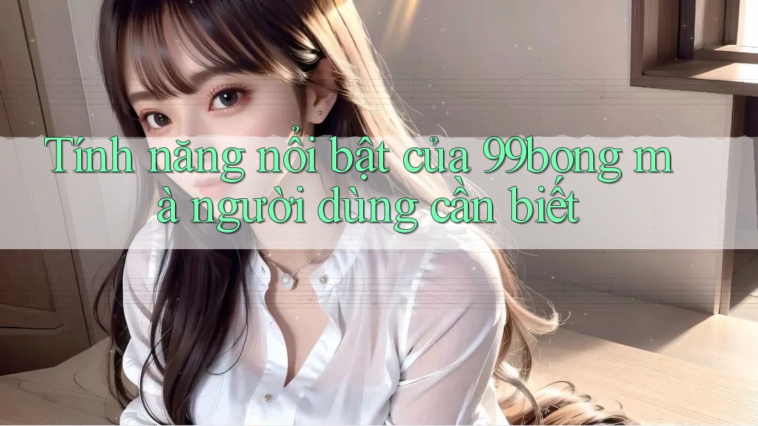 Tính năng nổi bật của 99bong mà người dùng cần biết