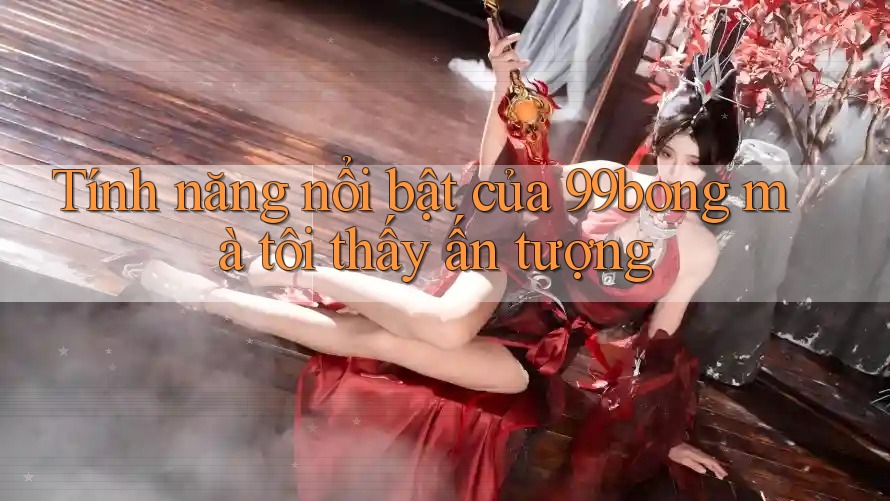 Tính năng nổi bật của 99bong mà tôi thấy ấn tượng Tính năng nổi bật của 99bong mà tôi thấy ấn tượng