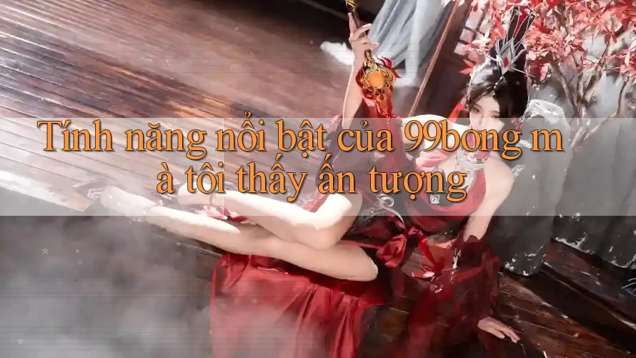 Tính năng nổi bật của 99bong mà tôi thấy ấn tượng