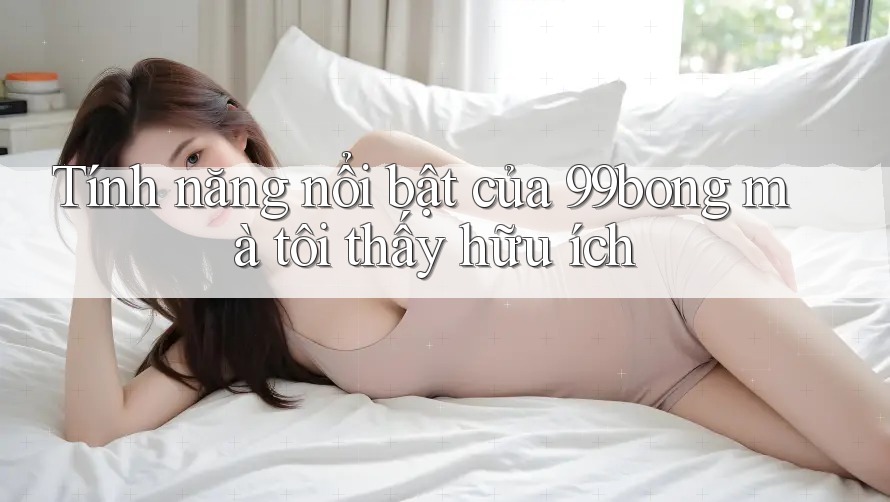 Tính năng nổi bật của 99bong mà tôi thấy hữu ích Tính năng nổi bật của 99bong mà tôi thấy hữu ích