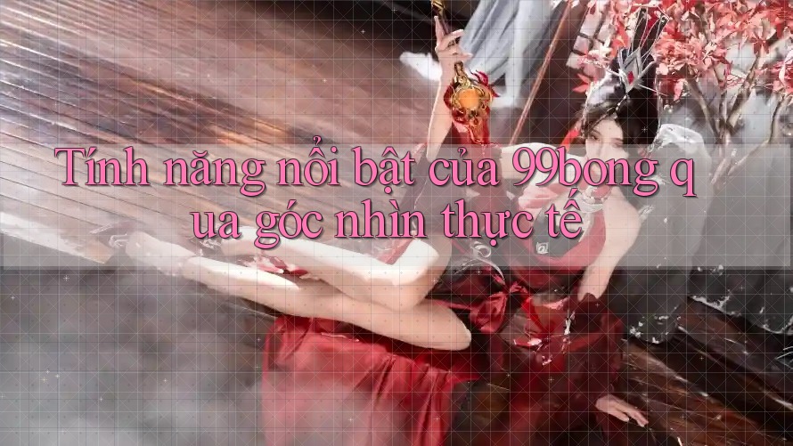 Tính năng nổi bật của 99bong qua góc nhìn thực tế Tính năng nổi bật của 99bong qua góc nhìn thực tế