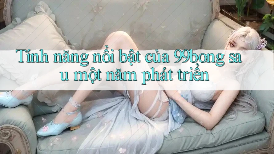 Tính năng nổi bật của 99bong sau một năm phát triển Tính năng nổi bật của 99bong sau một năm phát triển