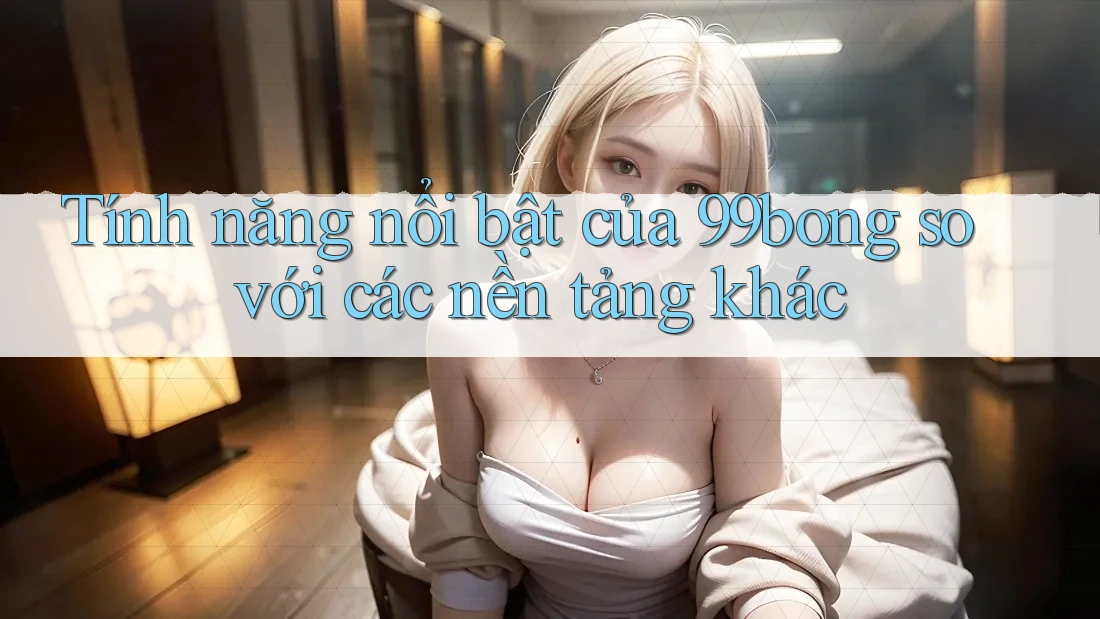 Tính năng nổi bật của 99bong so với các nền tảng khác Tính năng nổi bật của 99bong so với các nền tảng khác