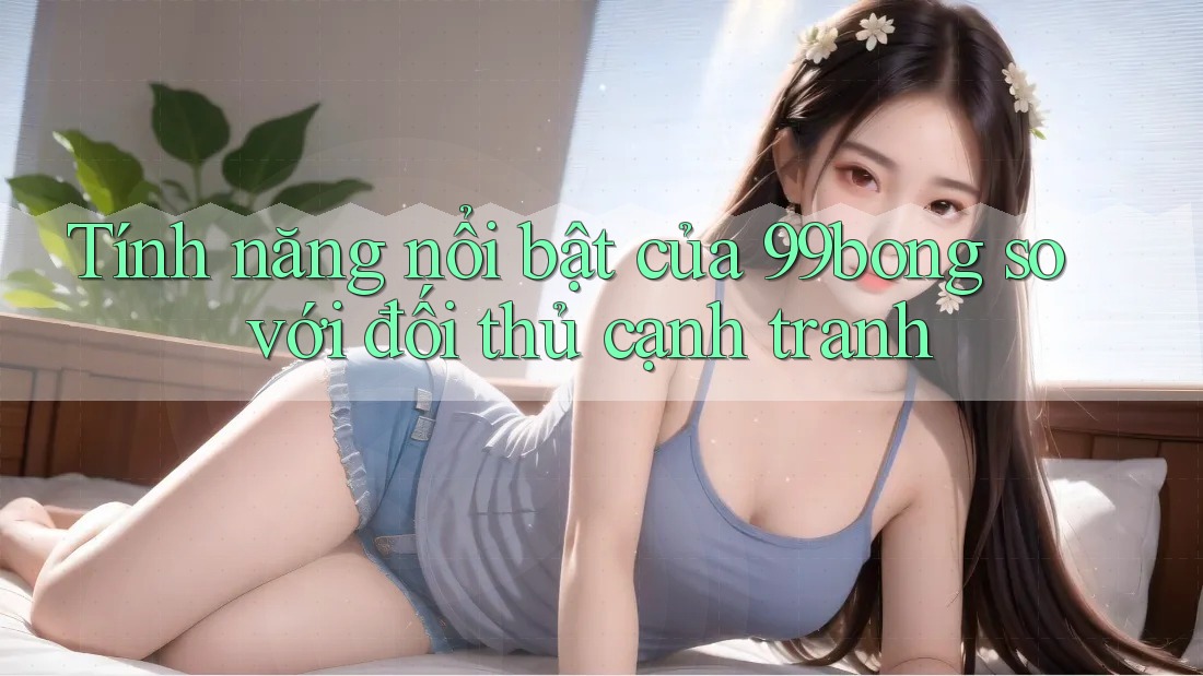 Tính năng nổi bật của 99bong so với đối thủ cạnh tranh