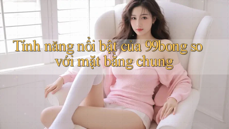 Tính năng nổi bật của 99bong so với mặt bằng chung