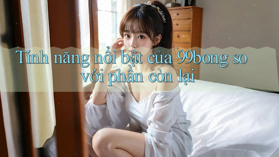 Tính năng nổi bật của 99bong so với phần còn lại Tính năng nổi bật của 99bong so với phần còn lại