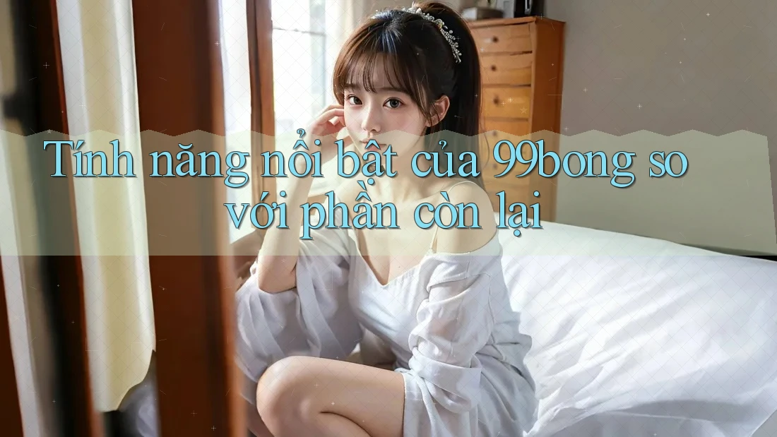 Tính năng nổi bật của 99bong so với phần còn lại Tính năng nổi bật của 99bong so với phần còn lại