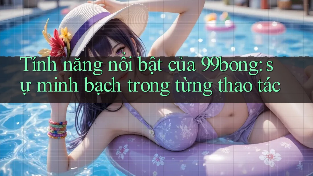 Tính năng nổi bật của 99bong: sự minh bạch trong từng thao tác
