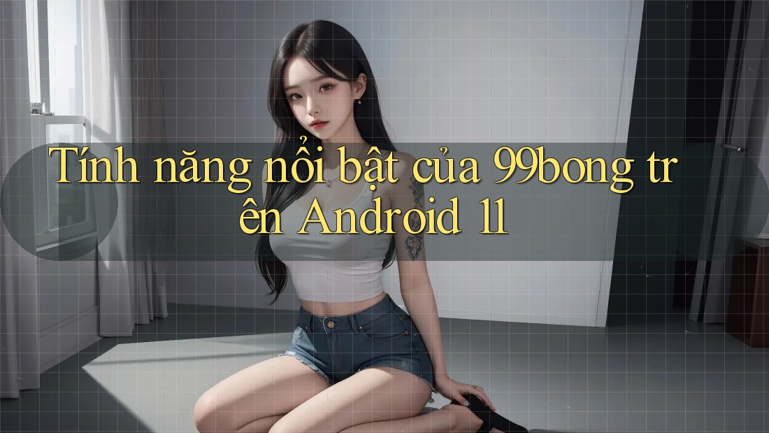 Tính năng nổi bật của 99bong trên Android 11