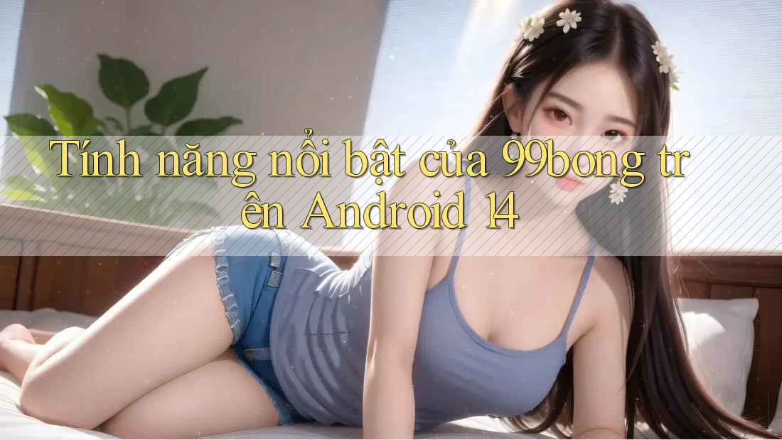 Tính năng nổi bật của 99bong trên Android 14
