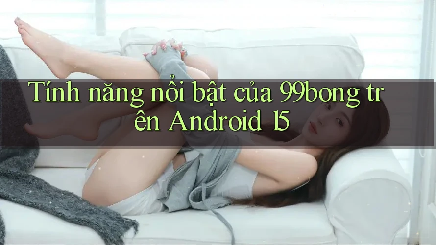 Tính năng nổi bật của 99bong trên Android 15